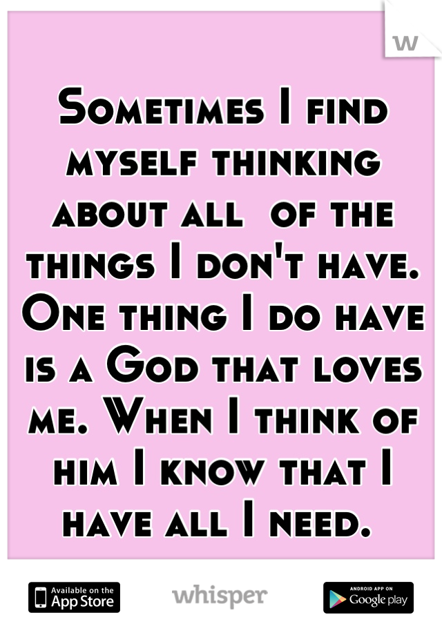 Sometimes I find myself thinking about all  of the things I don't have. One thing I do have is a God that loves me. When I think of him I know that I have all I need. 
