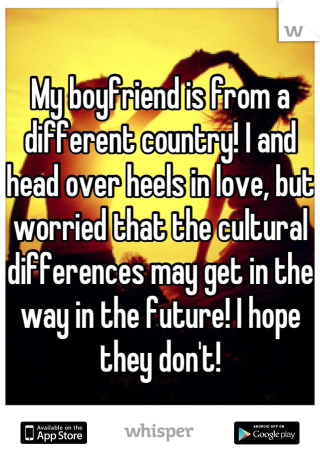 My boyfriend is from a different country! I and head over heels in love, but worried that the cultural differences may get in the way in the future! I hope they don't!