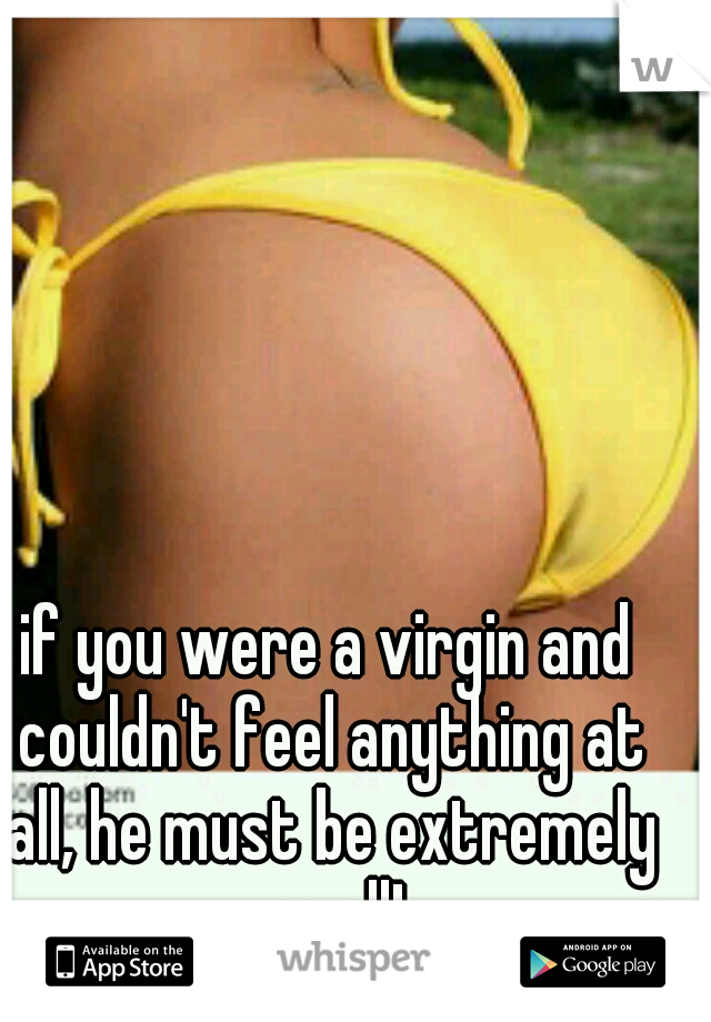 if you were a virgin and couldn't feel anything at all, he must be extremely small!