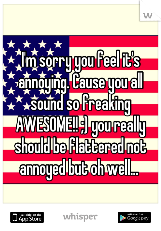 I'm sorry you feel it's annoying. Cause you all sound so freaking AWESOME!! ;) you really should be flattered not annoyed but oh well... 