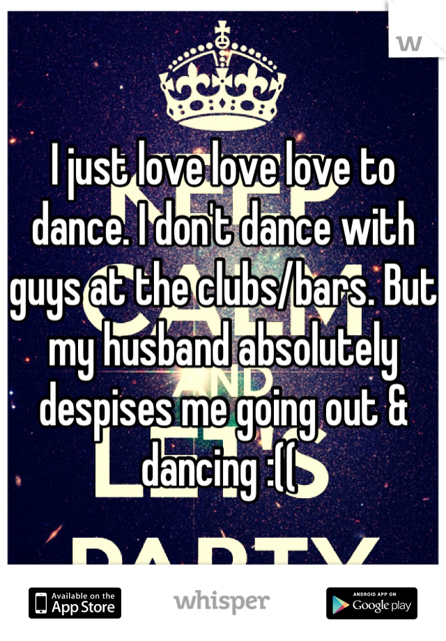 I just love love love to dance. I don't dance with guys at the clubs/bars. But my husband absolutely despises me going out & dancing :(( 
