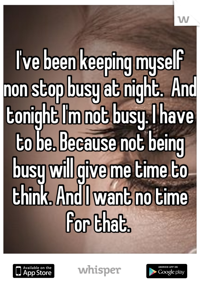 I've been keeping myself non stop busy at night.  And tonight I'm not busy. I have to be. Because not being busy will give me time to think. And I want no time for that. 