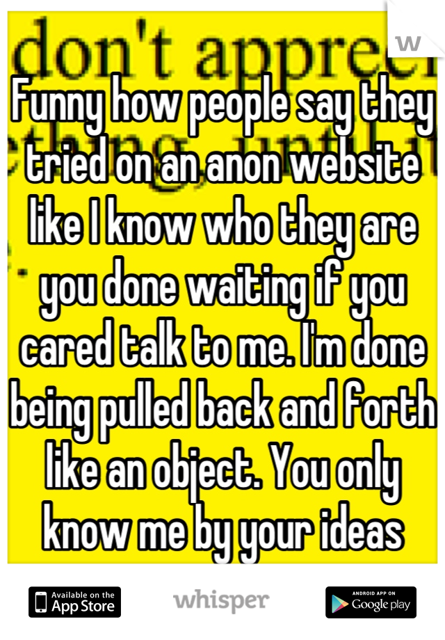 Funny how people say they tried on an anon website like I know who they are you done waiting if you cared talk to me. I'm done being pulled back and forth like an object. You only know me by your ideas