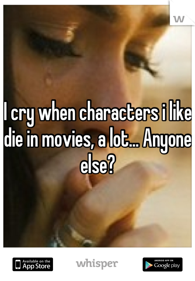 I cry when characters i like die in movies, a lot... Anyone else?