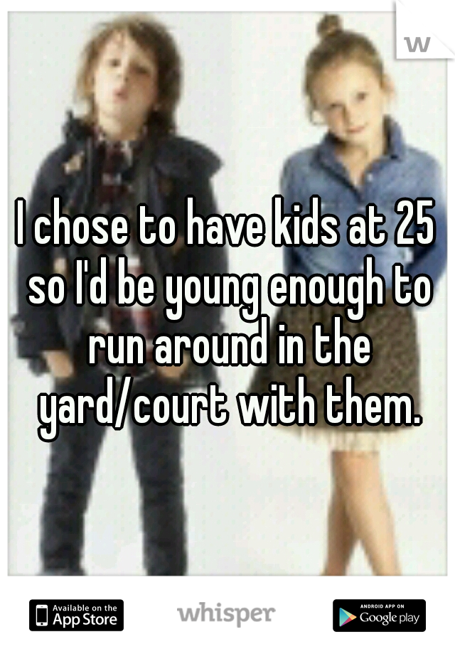 I chose to have kids at 25 so I'd be young enough to run around in the yard/court with them.