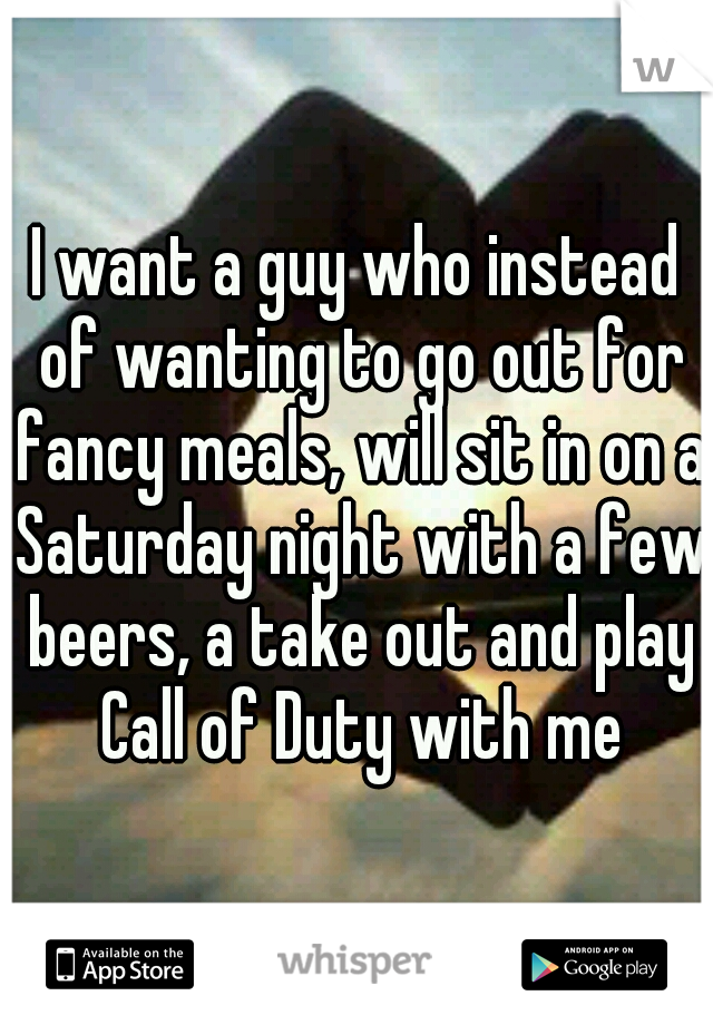 I want a guy who instead of wanting to go out for fancy meals, will sit in on a Saturday night with a few beers, a take out and play Call of Duty with me