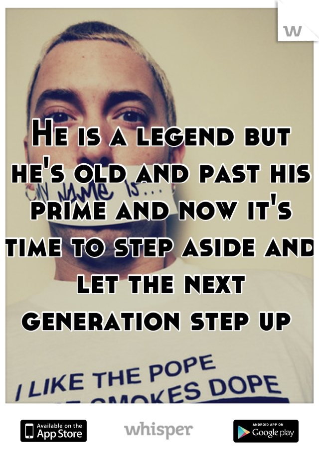 He is a legend but he's old and past his prime and now it's time to step aside and let the next generation step up 