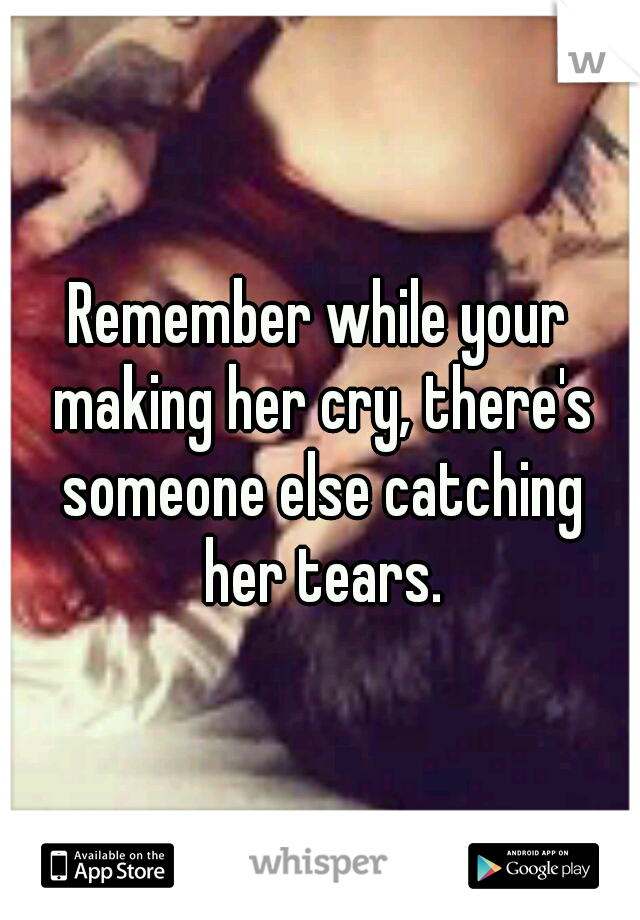 Remember while your making her cry, there's someone else catching her tears.