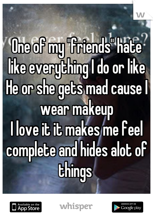 One of my "friends" hate like everything I do or like 
He or she gets mad cause I wear makeup
I love it it makes me feel complete and hides alot of things 