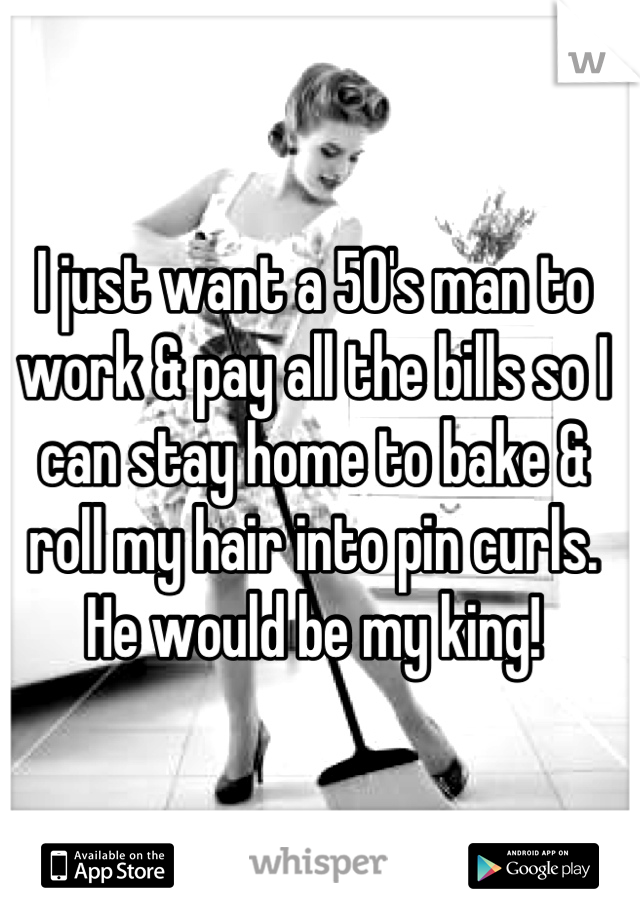 I just want a 50's man to work & pay all the bills so I can stay home to bake & roll my hair into pin curls. He would be my king!