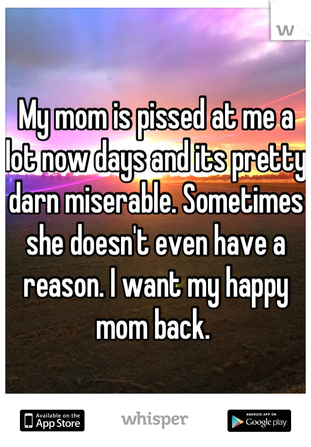 My mom is pissed at me a lot now days and its pretty darn miserable. Sometimes she doesn't even have a reason. I want my happy mom back. 