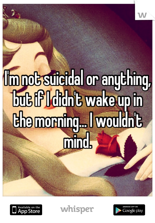 I'm not suicidal or anything, but if I didn't wake up in the morning... I wouldn't mind.