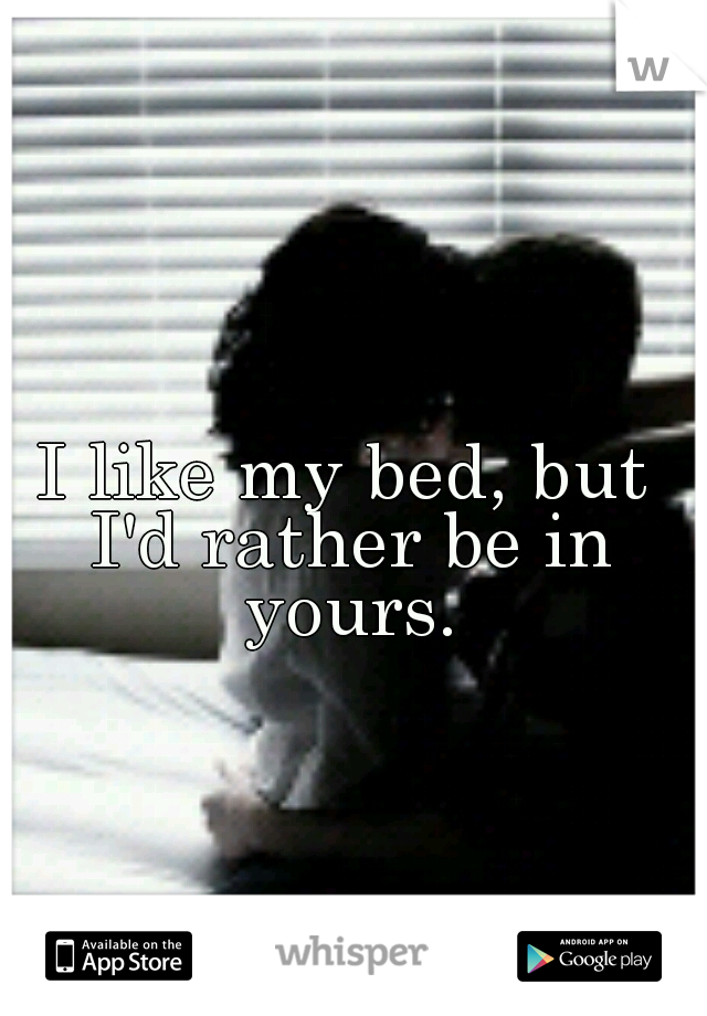 I like my bed, but I'd rather be in yours.