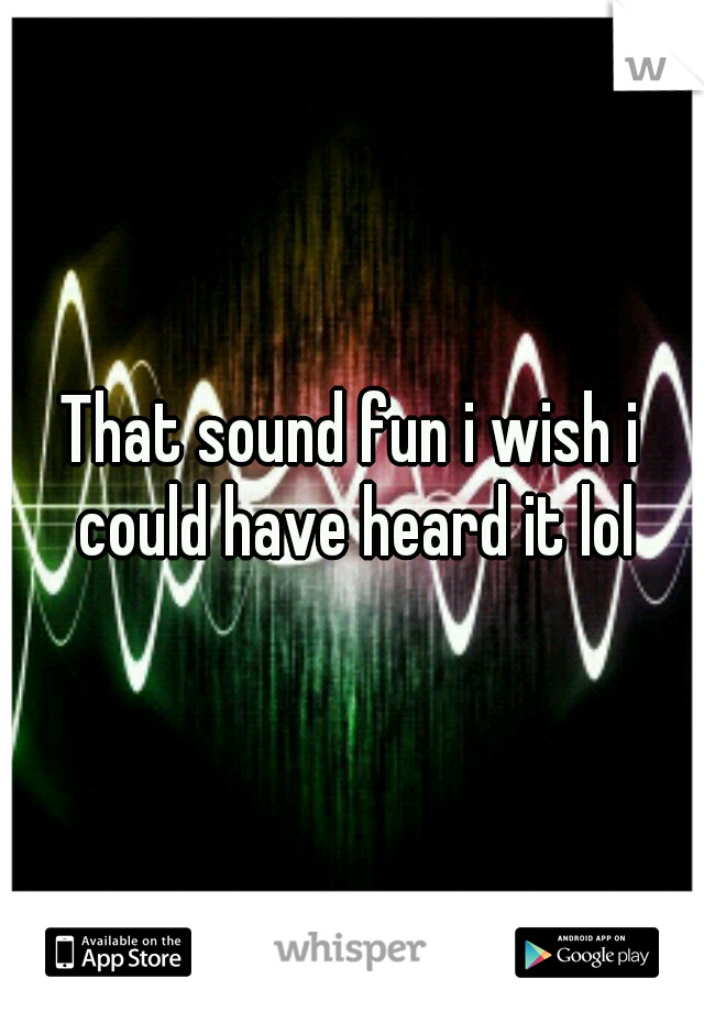 That sound fun i wish i could have heard it lol