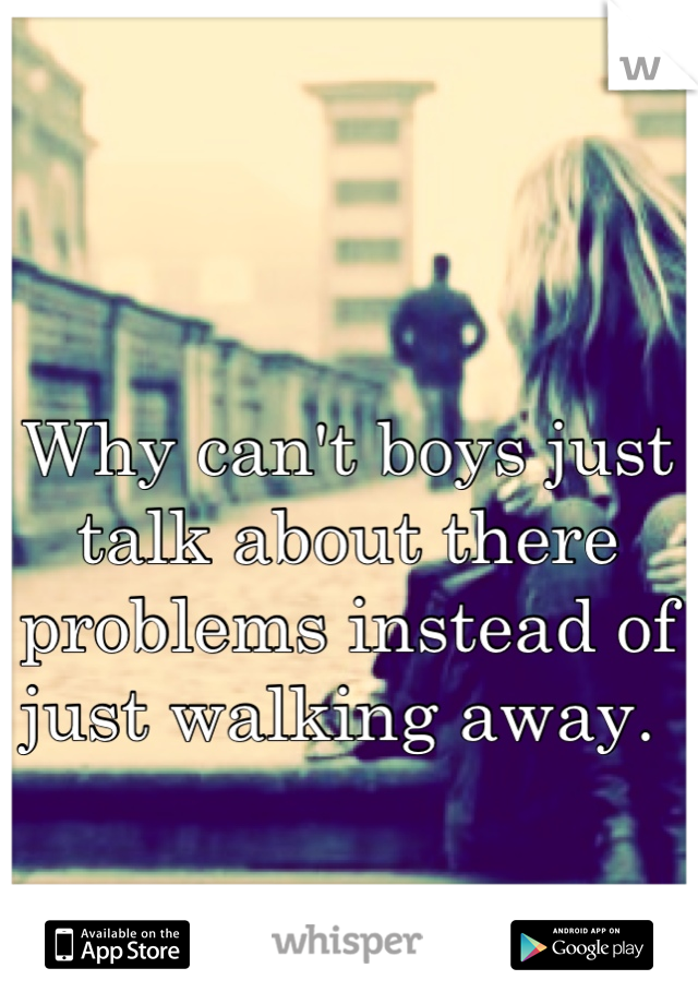 Why can't boys just talk about there problems instead of just walking away. 