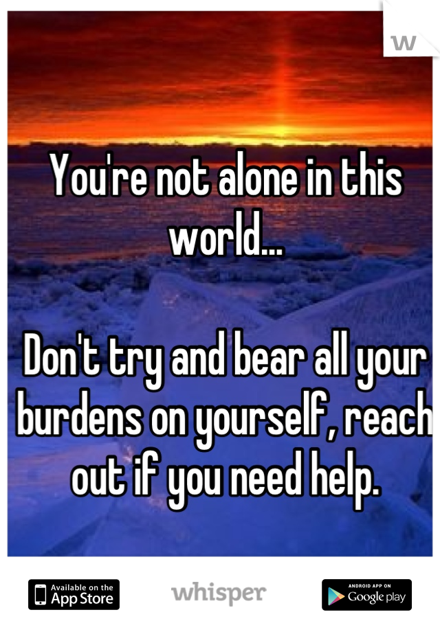 You're not alone in this world... 

Don't try and bear all your burdens on yourself, reach out if you need help.