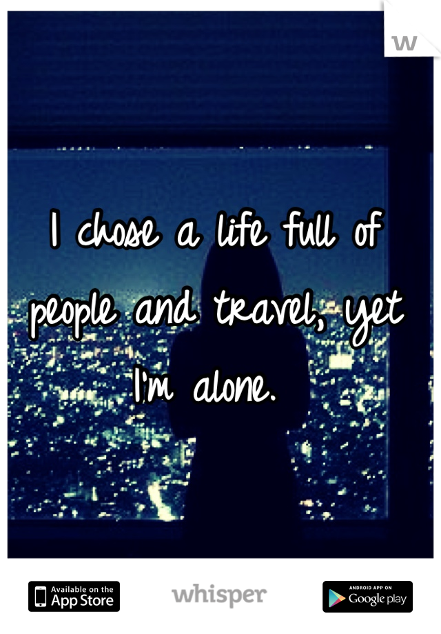 I chose a life full of people and travel, yet I'm alone. 