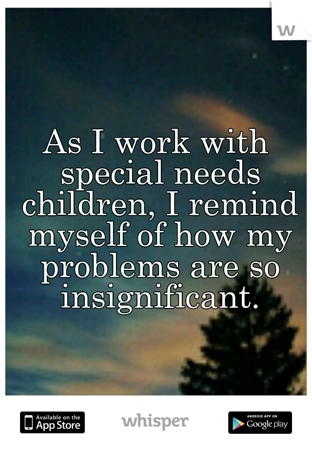 As I work with special needs children, I remind myself of how my problems are so insignificant.