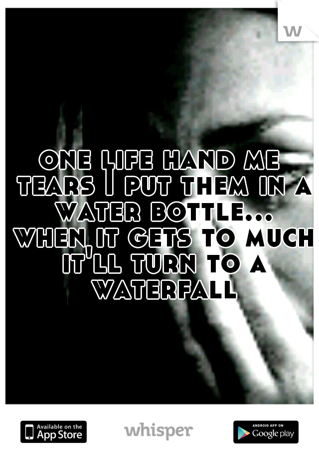 one life hand me tears I put them in a water bottle... when it gets to much it'll turn to a waterfall