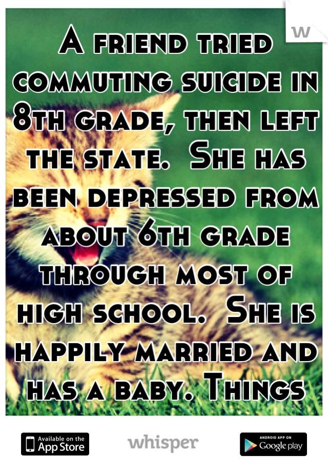 A friend tried commuting suicide in 8th grade, then left the state.  She has been depressed from about 6th grade through most of high school.  She is happily married and has a baby. Things get better.