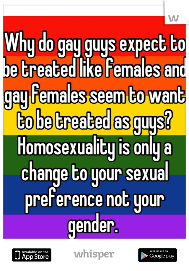 Why do gay guys expect to be treated like females and gay females seem to want to be treated as guys? Homosexuality is only a change to your sexual preference not your gender. 