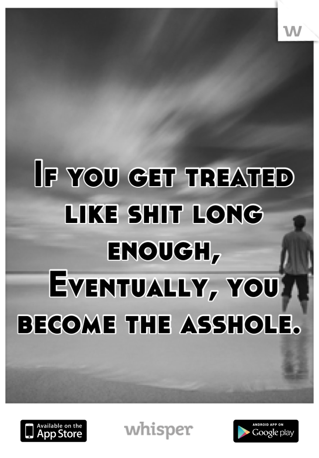 If you get treated like shit long enough,
Eventually, you become the asshole. 