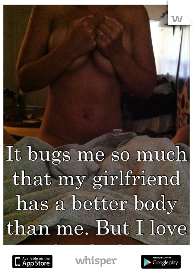 It bugs me so much that my girlfriend has a better body than me. But I love her body.