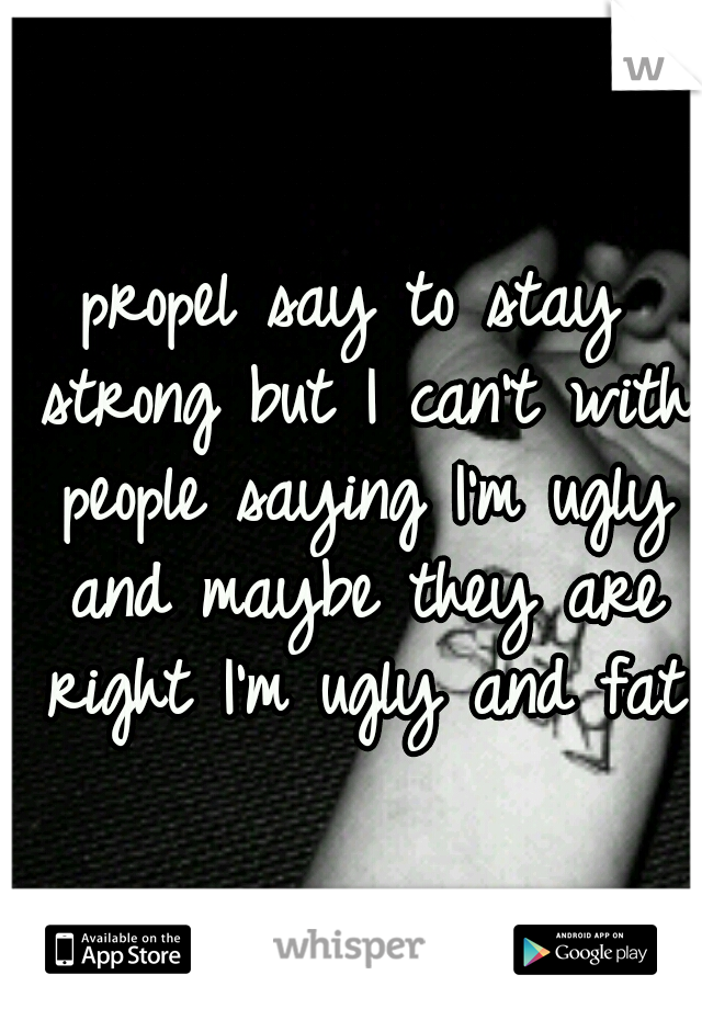 propel say to stay strong but I can't with people saying I'm ugly and maybe they are right I'm ugly and fat