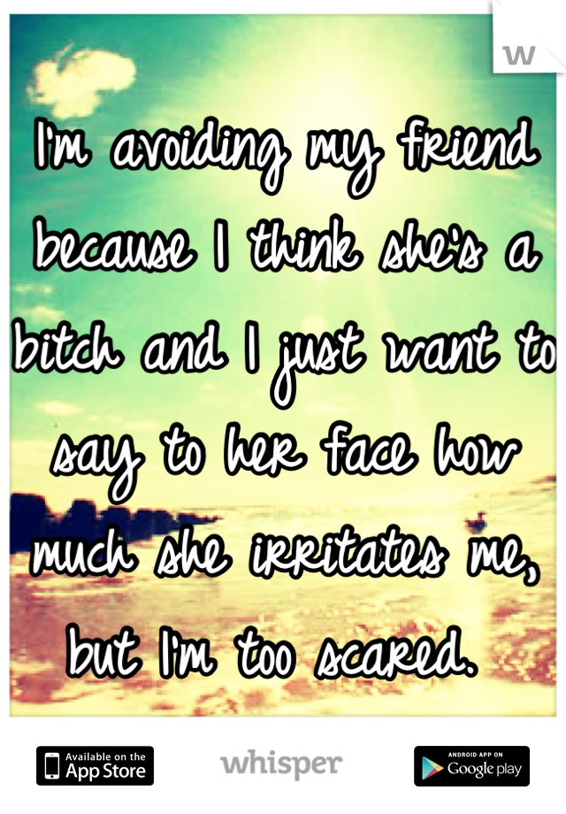 I'm avoiding my friend because I think she's a bitch and I just want to say to her face how much she irritates me, but I'm too scared. 