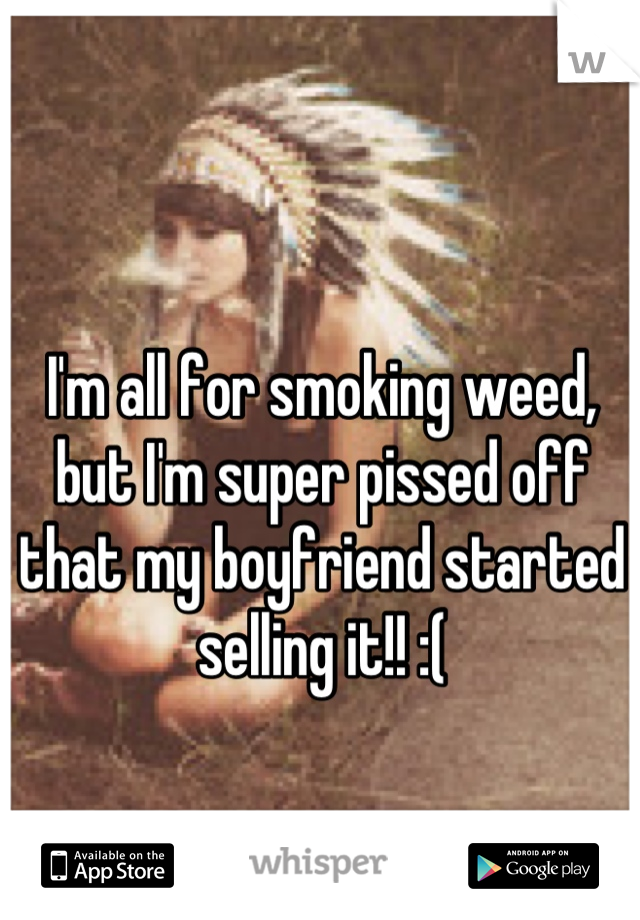 I'm all for smoking weed, but I'm super pissed off that my boyfriend started selling it!! :(