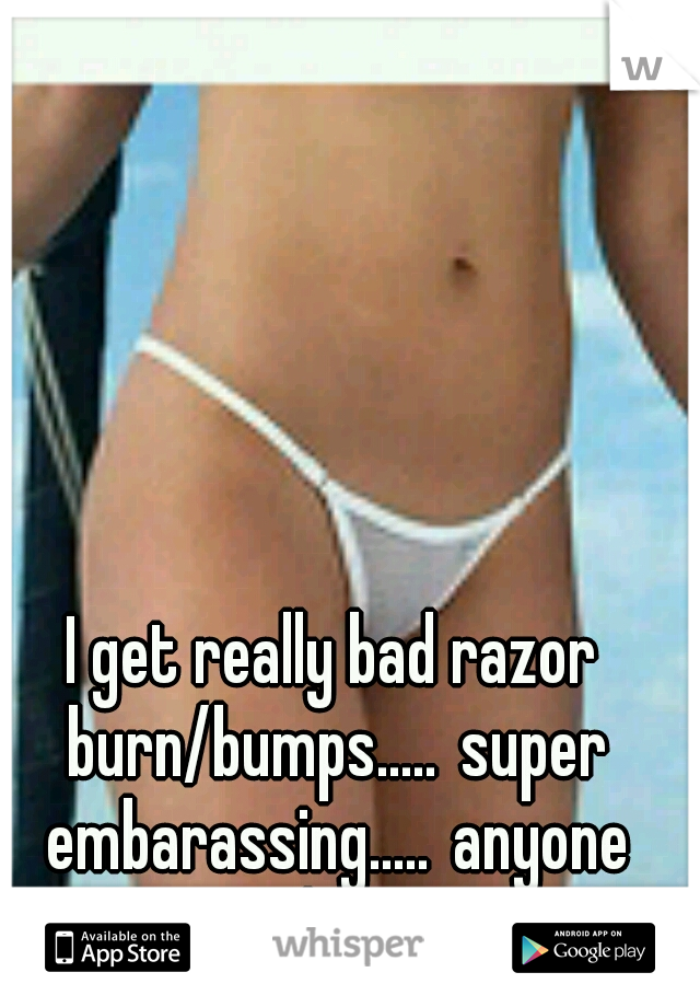 I get really bad razor burn/bumps.....
super embarassing.....
anyone else?