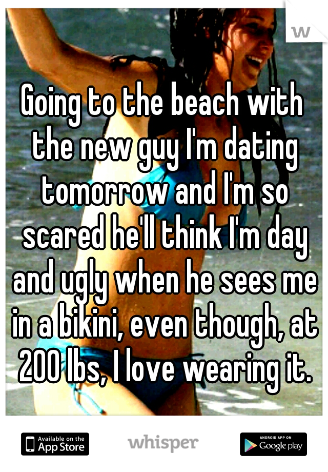 Going to the beach with the new guy I'm dating tomorrow and I'm so scared he'll think I'm day and ugly when he sees me in a bikini, even though, at 200 lbs, I love wearing it.