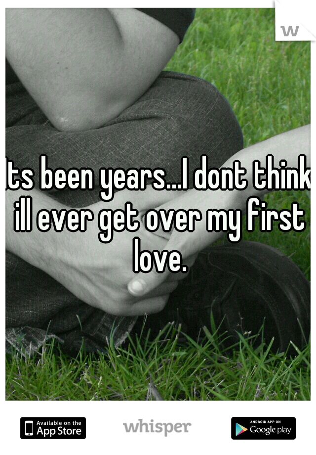 Its been years...I dont think ill ever get over my first love.