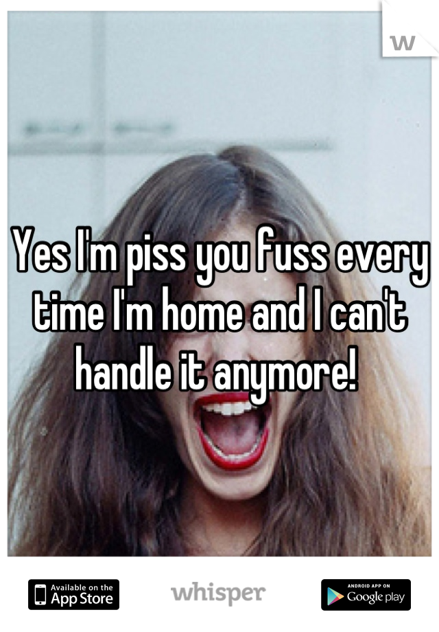 Yes I'm piss you fuss every time I'm home and I can't handle it anymore! 