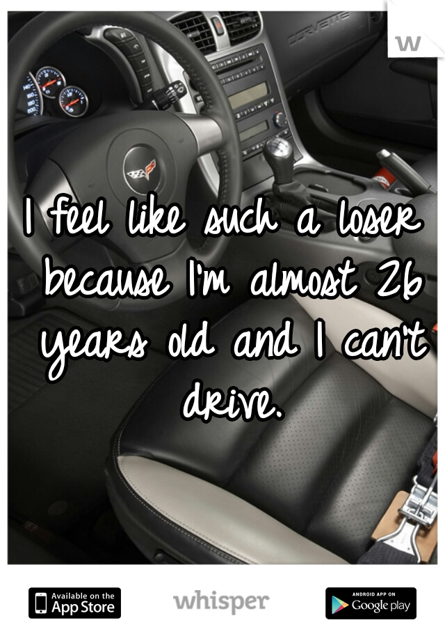 I feel like such a loser because I'm almost 26 years old and I can't drive.