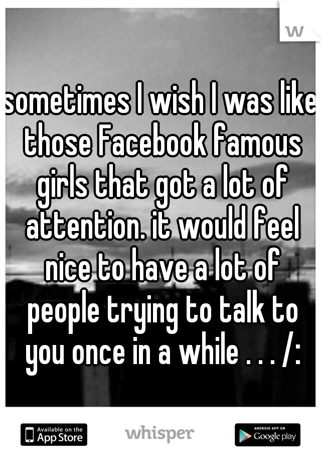 sometimes I wish I was like those Facebook famous girls that got a lot of attention. it would feel nice to have a lot of people trying to talk to you once in a while . . . /: