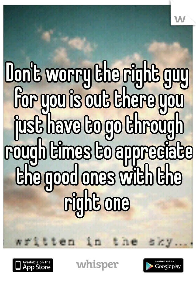Don't worry the right guy for you is out there you just have to go through rough times to appreciate the good ones with the right one 