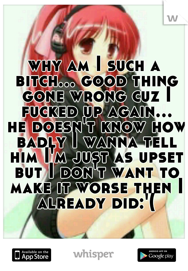 why am I such a bitch... good thing gone wrong cuz I fucked up again... he doesn't know how badly I wanna tell him I'm just as upset but I don't want to make it worse then I already did:'(