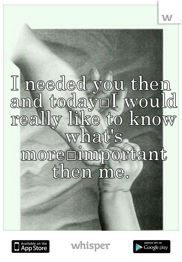 I needed you then and today
I would really like to know what's more
important then me. 
