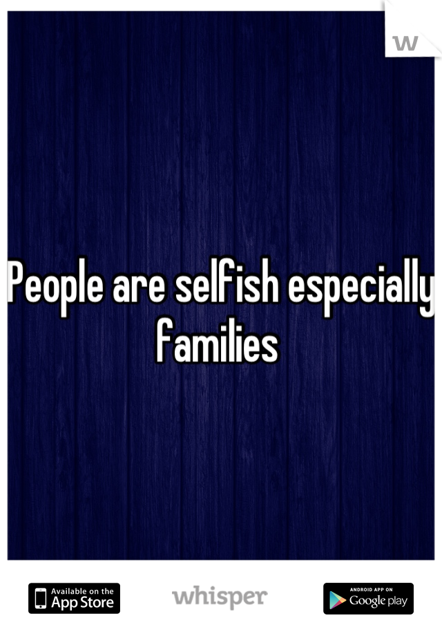 People are selfish especially families 