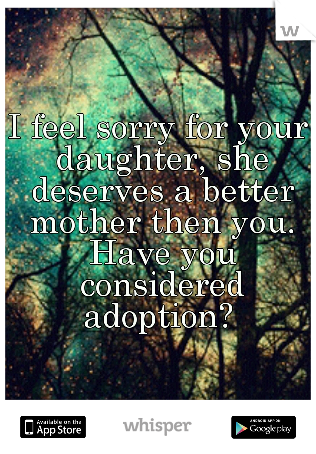I feel sorry for your daughter, she deserves a better mother then you. Have you considered adoption? 
