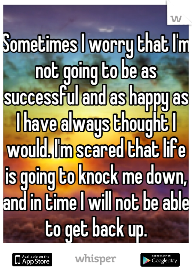 Sometimes I worry that I'm not going to be as successful and as happy as I have always thought I would. I'm scared that life is going to knock me down, and in time I will not be able to get back up.