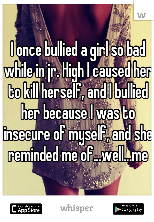 I once bullied a girl so bad while in jr. High I caused her to kill herself, and I bullied her because I was to insecure of myself, and she reminded me of...well...me
