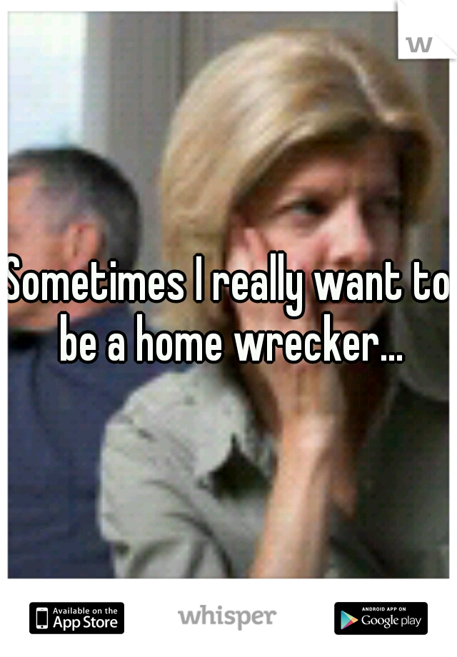 Sometimes I really want to be a home wrecker...
