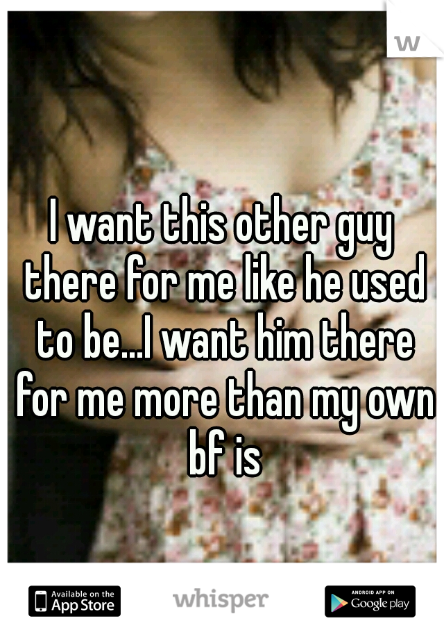 I want this other guy there for me like he used to be...I want him there for me more than my own bf is