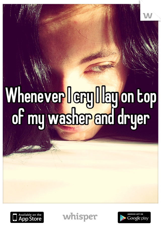 Whenever I cry I lay on top of my washer and dryer