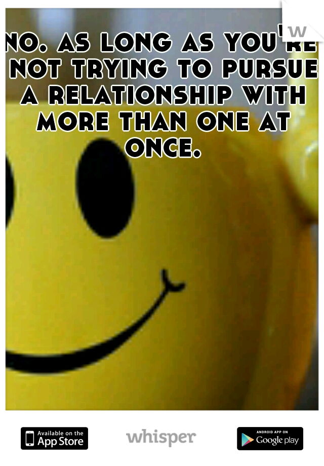 no. as long as you're not trying to pursue a relationship with more than one at once.