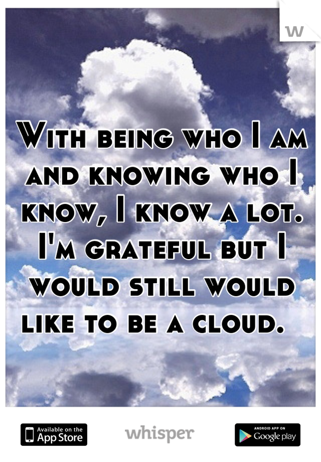 With being who I am and knowing who I know, I know a lot. I'm grateful but I would still would like to be a cloud.  