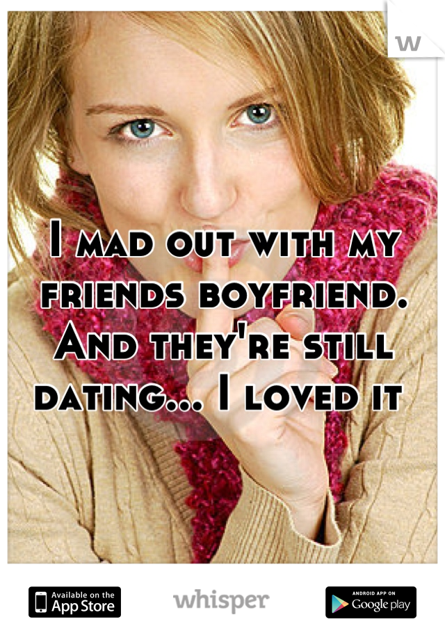 I mad out with my friends boyfriend. And they're still dating... I loved it 