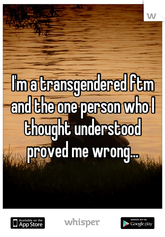 I'm a transgendered ftm and the one person who I thought understood proved me wrong...